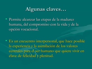 Algunas claves…
• Permite alcanzar las etapas de la madurez
humana, del compromiso con la vida y de la
opción vocacional.
• Es un encuentro interpersonal, que hace posible
la experiencia y la asimilación de los valores
centrales para el ser humano que quiere vivir en
clave de felicidad y plenitud.

 