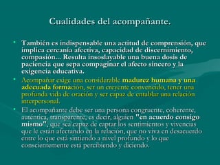 Cualidades del acompañante.
• También es indispensable una actitud de comprensión, que
implica cercanía afectiva, capacidad de discernimiento,
compasión... Resulta insoslayable una buena dosis de
paciencia que sepa compaginar el afecto sincero y la
exigencia educativa.
• Acompañar exige una considerable madurez humana y una
adecuada formación, ser un creyente convencido, tener una
profunda vida de oración y ser capaz de entablar una relación
interpersonal.
• El acompañante debe ser una persona congruente, coherente,
auténtica, transparente, es decir, alguien "en acuerdo consigo
mismo", que sea capaz de captar los sentimientos y vivencias
que le están afectando en la relación, que no viva en desacuerdo
entre lo que está sintiendo a nivel profundo y lo que
conscientemente está percibiendo y diciendo.

 