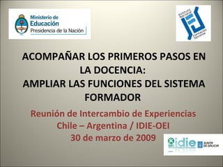 ACOMPAÑAR LOS PRIMEROS PASOS EN LA DOCENCIA:  AMPLIAR LAS FUNCIONES DEL SISTEMA FORMADOR  Reunión de Intercambio de Experiencias Chile – Argentina / IDIE-OEI 30 de marzo de 2009 