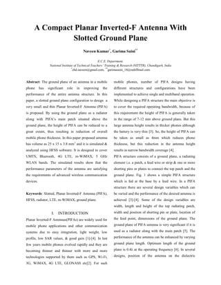 IJECT Vol. 4, Issue 2, April - June 2013
w w w.ijec t.org International Journal of Electronics & Communication Technology   399
ISSN : 2230-7109 (Online) | ISSN : 2230-9543 (Print)
A Compact Planar Inverted-F Antenna
With Slotted Ground Plane
1
Naveen Kumar, 2
Garima Saini
1,2
Dept. of ECE, NIT Teachers’ Training & Research (NITTTR), Chandigarh, India
Abstract
The ground plane of an antenna in a mobile phone has significant
role in improving the performance of the entire antenna structure.
In this paper, a slotted ground plane configuration to design a very
small and thin Planar Inverted-FAntenna (PIFA) is proposed. By
using the ground plane as a radiator along with PIFA’s main patch
situated above the ground plane, the height of PIFAcan be reduced
to a great extent, thus resulting in reduction of overall mobile
phone thickness. In this paper proposed antenna has volume as
25 x 15 x 3.8 mm3
and it is simulated & analyzed using HFSS
software. It is designed to cover UMTS, Bluetooth, 4G LTE,
m-WiMAX, 5 GHz WLAN bands. The simulated results show
that the performance parameters of the antenna are satisfying the
requirements of advanced wireless communication devices.
Keywords
Slotted, Planar Inverted-FAntenna (PIFA), HFSS, Radiator, LTE,
m-WiMAX, Ground Plane
I. Introduction
Planar Inverted-F Antennas (PIFAs) are widely used for mobile
phone applications and other communication systems due to
easy integration, light weight, low profile, low SAR values, &
good gain [1-4]. In last few years mobile phones evolved rapidly
and they are becoming thinner and thinner with more and more
technologiessupportedbythemsuchasGPS,Wi-Fi,3G,WiMAX,
4G LTE, GLONASS etc [2]. For such mobile phones, number of
PIFAdesigns having different structures and configurations have
been implemented to achieve single and multiband operation.
While designing a PIFA structure the main objective is to cover
the required operating bandwidth, because of this requirement
the height of PIFA is generally taken in the range of 7-12 mm
abovegroundplane.Butthislargeantennaheightresultsinthicker
phones although the battery is very thin [3]. So, the height of PIFA
can be taken as small as 4mm which reduces phone thickness, but
this reduction in the antenna height results in narrow bandwidth
coverage [4].
PIFA structure consists of a ground plane, a radiating element
i.e. a patch, a feed wire or strip & one or more shorting pins or
plates to connect the top patch and the ground plane. Fig. 1 shows
a simple PIFA structure which is fed at the base by a feed wire.
In a PIFA structure there are several design variables which can
be varied and the performance of the desired antenna is achieved
[3-4]. Some of the design variables are width, length and height
of the top radiating patch, width and position of shorting pin or
plate, location of the feed point, dimensions of the ground plane.
The ground plane of PIFA antenna is very significant if it is used
as a radiator along with the main patch [5]. The performance of
the antenna can be enhanced by varying ground plane length.
Optimum length of the ground plane is 0.4λ at the operating
frequency [6]. In several designs, position of the antenna on the
dielectric substrate is important as enhancement in the operating
bandwidth can be achieved to few more percentage.
L
W
Ground Plane
Radiating Patch
Feed point
h
Lp
Wp
Fig. 1: Simple PIFA Structure
The basic formula to estimate the resonant frequency at which
PIFA structure resonates is as given below
				 (1)
Where c is the speed of light,
Wp
and Lp
are the width and length of the top patch,
fr
is the resonant frequency
II. Proposed Antenna
The structure of the proposed PIFA antenna with slotted ground
plane is shown in fig. 2. The proposed PIFA antenna consists
of main radiating patch, a rectangular slot on the ground plane,
a shorting plate, coaxial feed and a ground plane. The antenna
is designed using a dielectric material as FR-4 which has loss
tangent, δ=0.02, dielectric constant, εr
= 4.4 and substrate height,
h = 1.6 mm.
FR-4
Substrate
Radiating
Patch
Shorting
Plate
Ground
Plane Slot
Ground
Plane
Lg
Wg
h
Feed
Pin
Wp
Lp
Fig. 2: 3-D view of Proposed Antenna Structure
Feeding point source simultaneously excites both the upper patch
and ground plane slot. Total dimensions of the radiating parts of
the antenna are 25.5 x 15 x 4 mm3 and that of ground plane are
58 x 39 x 4 mm3
. It can be observed that radiating parts covers
small portion of the total size of the antenna leaving more space
available for other electronic components [7]. To make the design
suitable for real handset applications, the slot on the ground plane
is situated under the top patch [8], which is an area away from
other components of the handset such as battery, RF components,
 