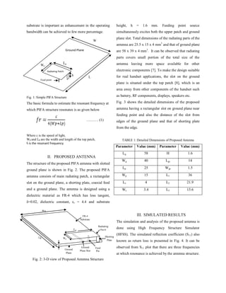 IJECT Vol. 4, Issue 2, April - June 2013 ISSN : 2230-7109 (Online) | ISSN : 2230-9543 (Print)
w w w.ijec t.org400 International Journal of Electronics & Communication Technology
displays, speakers etc.
Fig. 3 shows the detailed dimensions of the proposed antenna
having a rectangular slot on ground plane near feeding point and
also the distance of the slot from edges of the ground plane and
that of shorting plate from the edge.
TABLE 1: Detailed Dimensions of Proposed Antenna
Parameter Value (mm) Parameter Value (mm)
Lg
58 H 1.6
Wg
40 Lgs
14
Lp
25 Wgs
1.5
Wp
15 L1
36
Ls
4 L2
21.9
Ws
3.4 L3
15.6
III. Simulated Results
The simulation and analysis of the proposed antenna is done
usingHighFrequencyStructureSimulator(HFSS).Thesimulated
reflection coefficient (S11) also known as return loss is presented
in fig. 4. It can be observed from S11 plot that there are three
frequencies at which resonance is achieved by the antenna
structure.
Wp
Ls
Lg
h
Wgs
L2
L1
Wg
Ws
L3
Lp
Lgs
Fig. 3: Detailed Dimensions of Proposed Antenna (a) Top view,
(b) Side View
Fig. 4: The Simulated S11 (dB) of Proposed PIFA
These three frequencies are 2.16 GHz, 2.96 GHz and 4.24 GHz
withreturnlossof-11.29dB,-12.60dBand-17.47dBrespectively.
ThecellularbandscoveredbyproposedantennaareUMTS(1920-
2170 MHz), 4G LTE {(2300-2400 MHz), Bluetooth (2400-2480
MHz), WLAN 802.11 {(2400-2485 MHz), (5170 - 5825 MHz)},
m-WiMAX (3400-3600 MHz). Comparing the overall size of
radiating parts of the proposed antenna with the design discussed
in [7] shows that there is 35% reduction in the volume of proposed
antenna as size of PIFA in [7] was 26 x 25.6 x 3.57 mm3
. As the
main objective of this research work is to propose a small antenna
having thin structure, the height of PIFA selected is 2.4mm from
the FR-4 substrate and 4 mm from the ground plane. With these
dimensions selected for the antenna, the structure can operate at
UMTS, LTE, Bluetooth, m-WiMAX, WLAN bands with good
enough bandwidth to serve for these applications.
IV. Conclusion
In this paper, a multi-band planar inverted-F antenna (PIFA)
using an open ended slot on ground plane is designed.The ground
plane of the antenna is used as a radiator and helped in improving
operating bandwidth and resonance of the antenna. Use of slot
in ground plane also reduced volume of the antenna making it
suitable for use in today’s slim handsets.
References
[1]	 Hang Wong, Kwai-Man Luk, Chi Hou Chan, Quan Xue,
Kwok Kan So, Hau Wah Lai,“Small antennas in Wireless
Communications”, Proceedings of the IEEE Journal, Vol.
100, No. 7, pp. 2109 – 2121, July 2012.
[2]	 Kin-LuWong,“PlanarAntennasforWirelessCommunication”,
Published by JohnWiley & Sons, Inc., Chapter: 2, pp. 26-65,
2003.
[3]	 Ray J.A, Chaudhuri S.R.B.,“Areview of PIFAtechnology”,
IEEE Indian Antenna week (IAW), pp. 1 – 4, Dec. 2011.
[4]	 Belhadef,Y., Boukli Hacene, N.,“PIFAS antennas design for
mobile communications”, 7th IEEE International Workshop
on Systems, Signal Processing and their Applications
(WOSSPA), pp. 119 – 122, May 2011.
[5]	 SinhyungJeon,HyengcheulChoi,HyeongdongKim,“Hybrid
PlanarInverted-FAntennawithaT-shapedslotontheground
plane”, ETRI Journal, Vol. 31, No. 5, pp. 616-618, October
2009.
[6]	 C. Picher, J. Angueral, A. Andújar, C. Puente1, S. Kahng,
“Analysis of the Human Head Interaction in Handset
Antennas with Slotted Ground Planes”, IEEE Antennas and
Propagation Magazine, Vol. 54, No. 2, pp. 36 – 56, April
2012.
[7]	 Hattan F. AbuTarboush, R. Nilavalan, T. Peter, S. W.
Chuang,“SmallandThinInverted-FAntennawithInsensitive
Ground Plane for Mobile Handsets”, IEEE Loughborough
Antennas and Propagation Conference (LAPC), pp. 109 –
112, November 2010.
[8]	 Wen Xing Li, Xing Liu, Si Li,“Design of A Broadband and
Multiband Planar Inverted-F Antenna”, IEEE
[9]	 International Conference on Communications and Mobile
Computing, pp. 90 – 93, April 2010.
 