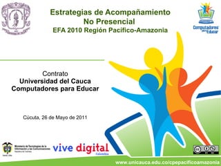 Estrategias de Acompañamiento
                      No Presencial
              EFA 2010 Región Pacífico-Amazonia




         Contrato
  Universidad del Cauca
Computadores para Educar



   Cúcuta, 26 de Mayo de 2011




                                www.unicauca.edu.co/cpepacificoamazonia
 