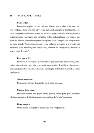 13. BATE-PAPO EM DUPLA
Como se faz:
Formam-se duplas, em que cada um fala um pouco sobre si, de sua vida,
seu cotidiano. Essa conversa serve para auto-conhecimento e conhecimento do
outro. Mas pode também servir para, no início do grupo, estimular a interação entre
os participantes. Nesse caso, uma variação é pedir a cada dupla que converse por uns
10 ou 15 minutos, contando um pouco de si para o outro. A seguir, vão se apresentar
ao grupo grande. Neste momento, em vez de cada um apresentar a si próprio, vai
apresentar o seu parceiro (como se fosse ele), dizendo “eu sou (nome do parceiro) e
sou .... gosto de.... etc.”.
Para que se faz:
Promover a convivência (sentimento de pertencimento, acolhimento, auto-
estima, comunicação, interação e trocas de experiência). Sensibilizar, dinamizar e
organizar para outras atividades. Facilitar a avaliação do trabalho desenvolvido com
e pelo grupo.
Melhor momento:
No início ou no final do encontro ou de outra atividade.
Número de pessoas:
Qualquer número. Em grupos muito grandes, cuidar para que a atividade
não fique cansativa, dividindo em subgrupos na hora do “relato” das duplas.
Fique atento a:
Quem mostra facilidade ou dificuldade para compartilhar.
102
 