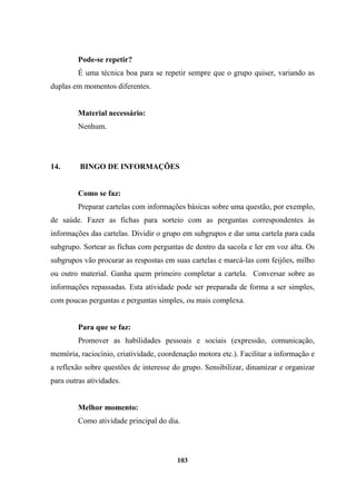Pode-se repetir?
É uma técnica boa para se repetir sempre que o grupo quiser, variando as
duplas em momentos diferentes.
Material necessário:
Nenhum.
14. BINGO DE INFORMAÇÕES
Como se faz:
Preparar cartelas com informações básicas sobre uma questão, por exemplo,
de saúde. Fazer as fichas para sorteio com as perguntas correspondentes às
informações das cartelas. Dividir o grupo em subgrupos e dar uma cartela para cada
subgrupo. Sortear as fichas com perguntas de dentro da sacola e ler em voz alta. Os
subgrupos vão procurar as respostas em suas cartelas e marcá-las com feijões, milho
ou outro material. Ganha quem primeiro completar a cartela. Conversar sobre as
informações repassadas. Esta atividade pode ser preparada de forma a ser simples,
com poucas perguntas e perguntas simples, ou mais complexa.
Para que se faz:
Promover as habilidades pessoais e sociais (expressão, comunicação,
memória, raciocínio, criatividade, coordenação motora etc.). Facilitar a informação e
a reflexão sobre questões de interesse do grupo. Sensibilizar, dinamizar e organizar
para outras atividades.
Melhor momento:
Como atividade principal do dia.
103
 