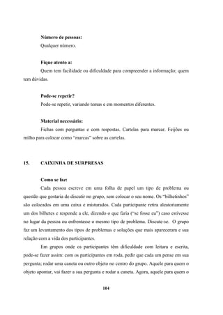 Número de pessoas:
Qualquer número.
Fique atento a:
Quem tem facilidade ou dificuldade para compreender a informação; quem
tem dúvidas.
Pode-se repetir?
Pode-se repetir, variando temas e em momentos diferentes.
Material necessário:
Fichas com perguntas e com respostas. Cartelas para marcar. Feijões ou
milho para colocar como “marcas” sobre as cartelas.
15. CAIXINHA DE SURPRESAS
Como se faz:
Cada pessoa escreve em uma folha de papel um tipo de problema ou
questão que gostaria de discutir no grupo, sem colocar o seu nome. Os “bilhetinhos”
são colocados em uma caixa e misturados. Cada participante retira aleatoriamente
um dos bilhetes e responde a ele, dizendo o que faria (“se fosse eu”) caso estivesse
no lugar da pessoa ou enfrentasse o mesmo tipo de problema. Discute-se. O grupo
faz um levantamento dos tipos de problemas e soluções que mais apareceram e sua
relação com a vida dos participantes.
Em grupos onde os participantes têm dificuldade com leitura e escrita,
pode-se fazer assim: com os participantes em roda, pedir que cada um pense em sua
pergunta; rodar uma caneta ou outro objeto no centro do grupo. Aquele para quem o
objeto apontar, vai fazer a sua pergunta e rodar a caneta. Agora, aquele para quem o
104
 
