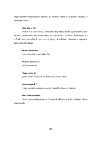 objeto apontar vai responder a pergunta do primeiro e fazer a sua própria pergunta, e
assim por diante.
Para que se faz:
Promover a convivência (sentimento de pertencimento, acolhimento, auto-
estima, comunicação, interação e trocas de experiência). Facilitar a informação e a
reflexão sobre questões de interesse do grupo. Sensibilizar, dinamizar e organizar
para outras atividades.
Melhor momento:
Como atividade principal do dia.
Número de pessoas:
Qualquer número.
Fique atento a:
Quem mostra facilidade ou dificuldade com o tema.
Pode-se repetir?
É uma técnica boa para se repetir, variando o tema e a ocasião.
Material necessário:
Papel, caneta, caixa pequena. No caso de objeto a se rodar, qualquer objeto
improvisado.
105
 