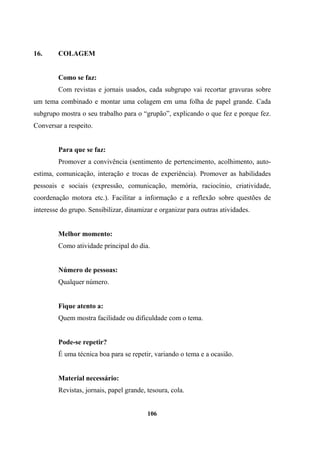 16. COLAGEM
Como se faz:
Com revistas e jornais usados, cada subgrupo vai recortar gravuras sobre
um tema combinado e montar uma colagem em uma folha de papel grande. Cada
subgrupo mostra o seu trabalho para o “grupão”, explicando o que fez e porque fez.
Conversar a respeito.
Para que se faz:
Promover a convivência (sentimento de pertencimento, acolhimento, auto-
estima, comunicação, interação e trocas de experiência). Promover as habilidades
pessoais e sociais (expressão, comunicação, memória, raciocínio, criatividade,
coordenação motora etc.). Facilitar a informação e a reflexão sobre questões de
interesse do grupo. Sensibilizar, dinamizar e organizar para outras atividades.
Melhor momento:
Como atividade principal do dia.
Número de pessoas:
Qualquer número.
Fique atento a:
Quem mostra facilidade ou dificuldade com o tema.
Pode-se repetir?
É uma técnica boa para se repetir, variando o tema e a ocasião.
Material necessário:
Revistas, jornais, papel grande, tesoura, cola.
106
 