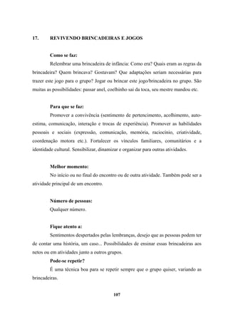 17. REVIVENDO BRINCADEIRAS E JOGOS
Como se faz:
Relembrar uma brincadeira de infância: Como era? Quais eram as regras da
brincadeira? Quem brincava? Gostavam? Que adaptações seriam necessárias para
trazer este jogo para o grupo? Jogar ou brincar este jogo/brincadeira no grupo. São
muitas as possibilidades: passar anel, coelhinho sai da toca, seu mestre mandou etc.
Para que se faz:
Promover a convivência (sentimento de pertencimento, acolhimento, auto-
estima, comunicação, interação e trocas de experiência). Promover as habilidades
pessoais e sociais (expressão, comunicação, memória, raciocínio, criatividade,
coordenação motora etc.). Fortalecer os vínculos familiares, comunitários e a
identidade cultural. Sensibilizar, dinamizar e organizar para outras atividades.
Melhor momento:
No início ou no final do encontro ou de outra atividade. Também pode ser a
atividade principal de um encontro.
Número de pessoas:
Qualquer número.
Fique atento a:
Sentimentos despertados pelas lembranças, desejo que as pessoas podem ter
de contar uma história, um caso... Possibilidades de ensinar essas brincadeiras aos
netos ou em atividades junto a outros grupos.
Pode-se repetir?
É uma técnica boa para se repetir sempre que o grupo quiser, variando as
brincadeiras.
107
 