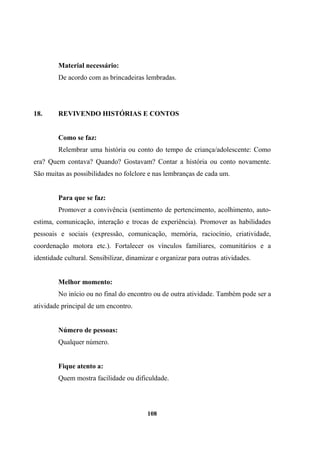Material necessário:
De acordo com as brincadeiras lembradas.
18. REVIVENDO HISTÓRIAS E CONTOS
Como se faz:
Relembrar uma história ou conto do tempo de criança/adolescente: Como
era? Quem contava? Quando? Gostavam? Contar a história ou conto novamente.
São muitas as possibilidades no folclore e nas lembranças de cada um.
Para que se faz:
Promover a convivência (sentimento de pertencimento, acolhimento, auto-
estima, comunicação, interação e trocas de experiência). Promover as habilidades
pessoais e sociais (expressão, comunicação, memória, raciocínio, criatividade,
coordenação motora etc.). Fortalecer os vínculos familiares, comunitários e a
identidade cultural. Sensibilizar, dinamizar e organizar para outras atividades.
Melhor momento:
No início ou no final do encontro ou de outra atividade. Também pode ser a
atividade principal de um encontro.
Número de pessoas:
Qualquer número.
Fique atento a:
Quem mostra facilidade ou dificuldade.
108
 