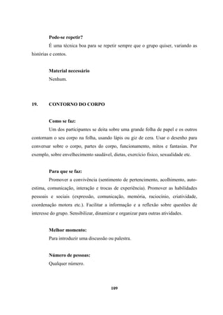 Pode-se repetir?
É uma técnica boa para se repetir sempre que o grupo quiser, variando as
histórias e contos.
Material necessário
Nenhum.
19. CONTORNO DO CORPO
Como se faz:
Um dos participantes se deita sobre uma grande folha de papel e os outros
contornam o seu corpo na folha, usando lápis ou giz de cera. Usar o desenho para
conversar sobre o corpo, partes do corpo, funcionamento, mitos e fantasias. Por
exemplo, sobre envelhecimento saudável, dietas, exercício físico, sexualidade etc.
Para que se faz:
Promover a convivência (sentimento de pertencimento, acolhimento, auto-
estima, comunicação, interação e trocas de experiência). Promover as habilidades
pessoais e sociais (expressão, comunicação, memória, raciocínio, criatividade,
coordenação motora etc.). Facilitar a informação e a reflexão sobre questões de
interesse do grupo. Sensibilizar, dinamizar e organizar para outras atividades.
Melhor momento:
Para introduzir uma discussão ou palestra.
Número de pessoas:
Qualquer número.
109
 