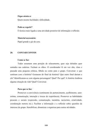 Fique atento a:
Quem mostra facilidade e dificuldade.
Pode-se repetir?
É técnica mais ligada a uma atividade posterior de informação e reflexão.
Material necessário:
Papel grande e giz de cera.
20. CONTAR CONTOS
Como se faz:
Todos assumem uma posição de relaxamento, quer seja deitados quer
sentados nas cadeiras. Fecham os olhos. O coordenador lê em voz alta, clara e
pausada uma pequena crônica, fábula ou conto para o grupo. Conversar: o que
sentiram com a história? Gostaram do final da história? Que outro final dariam a
ela? Identificaram-se com alguma personagem? Qual? Por quê? A história lembrou
alguma situação da vida? Qual? Conversar.
Para que se faz:
Promover a convivência (sentimento de pertencimento, acolhimento, auto-
estima, comunicação, interação e trocas de experiência). Promover as habilidades
pessoais e sociais (expressão, comunicação, memória, raciocínio, criatividade,
coordenação motora etc.). Facilitar a informação e a reflexão sobre questões de
interesse do grupo. Sensibilizar, dinamizar e organizar para outras atividades.
110
 