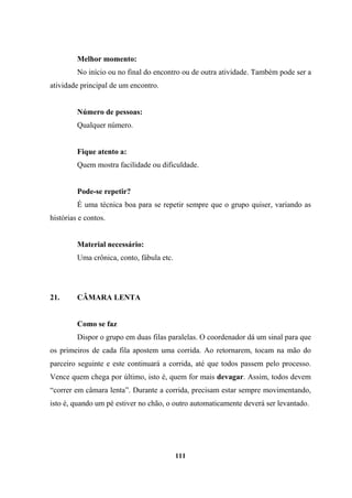 Melhor momento:
No início ou no final do encontro ou de outra atividade. Também pode ser a
atividade principal de um encontro.
Número de pessoas:
Qualquer número.
Fique atento a:
Quem mostra facilidade ou dificuldade.
Pode-se repetir?
É uma técnica boa para se repetir sempre que o grupo quiser, variando as
histórias e contos.
Material necessário:
Uma crônica, conto, fábula etc.
21. CÂMARA LENTA
Como se faz
Dispor o grupo em duas filas paralelas. O coordenador dá um sinal para que
os primeiros de cada fila apostem uma corrida. Ao retornarem, tocam na mão do
parceiro seguinte e este continuará a corrida, até que todos passem pelo processo.
Vence quem chega por último, isto é, quem for mais devagar. Assim, todos devem
“correr em câmara lenta”. Durante a corrida, precisam estar sempre movimentando,
isto é, quando um pé estiver no chão, o outro automaticamente deverá ser levantado.
111
 