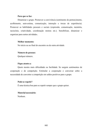 Para que se faz:
Dinamizar o grupo. Promover a convivência (sentimento de pertencimento,
acolhimento, auto-estima, comunicação, interação e trocas de experiência).
Promover as habilidades pessoais e sociais (expressão, comunicação, memória,
raciocínio, criatividade, coordenação motora etc.). Sensibilizar, dinamizar e
organizar para outras atividades.
Melhor momento:
No início ou no final do encontro ou de outra atividade.
Número de pessoas:
Qualquer número.
Fique atento a:
Quem mostra mais dificuldade ou facilidade. Se surgem sentimentos de
cooperação e de competição. Estimular a cooperação e conversar sobre a
necessidade de converter a competição em saldos positivos para o grupo.
Pode-se repetir?
É uma técnica boa para se repetir sempre que o grupo quiser.
Material necessário:
Nenhum.
112
 