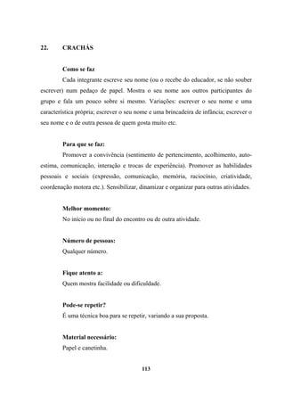 22. CRACHÁS
Como se faz
Cada integrante escreve seu nome (ou o recebe do educador, se não souber
escrever) num pedaço de papel. Mostra o seu nome aos outros participantes do
grupo e fala um pouco sobre si mesmo. Variações: escrever o seu nome e uma
característica própria; escrever o seu nome e uma brincadeira de infância; escrever o
seu nome e o de outra pessoa de quem gosta muito etc.
Para que se faz:
Promover a convivência (sentimento de pertencimento, acolhimento, auto-
estima, comunicação, interação e trocas de experiência). Promover as habilidades
pessoais e sociais (expressão, comunicação, memória, raciocínio, criatividade,
coordenação motora etc.). Sensibilizar, dinamizar e organizar para outras atividades.
Melhor momento:
No início ou no final do encontro ou de outra atividade.
Número de pessoas:
Qualquer número.
Fique atento a:
Quem mostra facilidade ou dificuldade.
Pode-se repetir?
É uma técnica boa para se repetir, variando a sua proposta.
Material necessário:
Papel e canetinha.
113
 