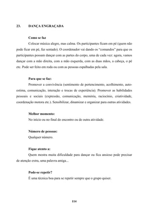 23. DANÇA ENGRAÇADA
Como se faz
Colocar música alegre, mas calma. Os participantes ficam em pé (quem não
pode ficar em pé, faz sentado). O coordenador vai dando os “comandos” para que os
participantes possam dançar com as partes do corpo, uma de cada vez: agora, vamos
dançar com a mão direita, com a mão esquerda, com as duas mãos, a cabeça, o pé
etc. Pode ser feito em roda ou com as pessoas espalhadas pela sala.
Para que se faz:
Promover a convivência (sentimento de pertencimento, acolhimento, auto-
estima, comunicação, interação e trocas de experiência). Promover as habilidades
pessoais e sociais (expressão, comunicação, memória, raciocínio, criatividade,
coordenação motora etc.). Sensibilizar, dinamizar e organizar para outras atividades.
Melhor momento:
No início ou no final do encontro ou de outra atividade.
Número de pessoas:
Qualquer número.
Fique atento a:
Quem mostra muita dificuldade para dançar ou fica ansioso pode precisar
de atenção extra, uma palavra amiga...
Pode-se repetir?
É uma técnica boa para se repetir sempre que o grupo quiser.
114
 