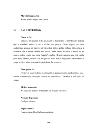 Material necessário:
Som e música alegre, mas calma.
24. DAR E RECEBER (1)
Como se faz:
Sentados em círculo, todos estendem as duas mãos. O coordenador explica
que a atividade lembra o dar e receber em grupos. Então, sugere que cada
participante estenda as mãos: a direita estará com a palma voltada para cima e a
esquerda com a palma voltada para baixo. Dessa forma, as mãos se encaixam na
roda: a palma virada para cima “recebe” a palma (de outra pessoa) que está virada
para baixo. Depois, inverte-se a posição das mãos direita e esquerda, e novamente o
grupo se dá as mãos, trocando de posição no dar e receber.
Para que se faz:
Promover a convivência (sentimento de pertencimento, acolhimento, auto-
estima, comunicação, interação e trocas de experiência). Valorizar a realização do
grupo.
Melhor momento:
No início ou no final do encontro ou de outra atividade.
Número de pessoas:
Qualquer número.
Fique atento a:
Quem mostra dificuldade em participar.
115
 