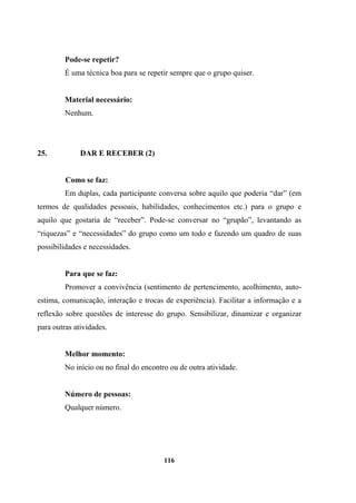 Pode-se repetir?
É uma técnica boa para se repetir sempre que o grupo quiser.
Material necessário:
Nenhum.
25. DAR E RECEBER (2)
Como se faz:
Em duplas, cada participante conversa sobre aquilo que poderia “dar” (em
termos de qualidades pessoais, habilidades, conhecimentos etc.) para o grupo e
aquilo que gostaria de “receber”. Pode-se conversar no “grupão”, levantando as
“riquezas” e “necessidades” do grupo como um todo e fazendo um quadro de suas
possibilidades e necessidades.
Para que se faz:
Promover a convivência (sentimento de pertencimento, acolhimento, auto-
estima, comunicação, interação e trocas de experiência). Facilitar a informação e a
reflexão sobre questões de interesse do grupo. Sensibilizar, dinamizar e organizar
para outras atividades.
Melhor momento:
No início ou no final do encontro ou de outra atividade.
Número de pessoas:
Qualquer número.
116
 