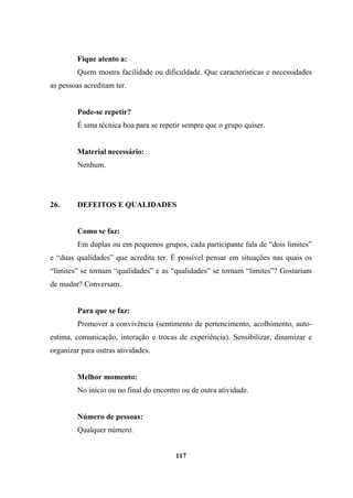 Fique atento a:
Quem mostra facilidade ou dificuldade. Que características e necessidades
as pessoas acreditam ter.
Pode-se repetir?
É uma técnica boa para se repetir sempre que o grupo quiser.
Material necessário:
Nenhum.
26. DEFEITOS E QUALIDADES
Como se faz:
Em duplas ou em pequenos grupos, cada participante fala de “dois limites”
e “duas qualidades” que acredita ter. É possível pensar em situações nas quais os
“limites” se tornam “qualidades” e as “qualidades” se tornam “limites”? Gostariam
de mudar? Conversam.
Para que se faz:
Promover a convivência (sentimento de pertencimento, acolhimento, auto-
estima, comunicação, interação e trocas de experiência). Sensibilizar, dinamizar e
organizar para outras atividades.
Melhor momento:
No início ou no final do encontro ou de outra atividade.
Número de pessoas:
Qualquer número.
117
 