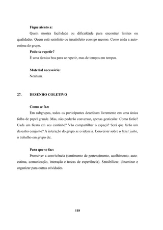 Fique atento a:
Quem mostra facilidade ou dificuldade para encontrar limites ou
qualidades. Quem está satisfeito ou insatisfeito consigo mesmo. Como anda a auto-
estima do grupo.
Pode-se repetir?
É uma técnica boa para se repetir, mas de tempos em tempos.
Material necessário:
Nenhum.
27. DESENHO COLETIVO
Como se faz:
Em subgrupos, todos os participantes desenham livremente em uma única
folha de papel grande. Mas, não poderão conversar, apenas gesticular. Como farão?
Cada um ficará em seu cantinho? Vão compartilhar o espaço? Será que farão um
desenho conjunto? A interação do grupo se evidencia. Conversar sobre o fazer junto,
o trabalho em grupo etc.
Para que se faz:
Promover a convivência (sentimento de pertencimento, acolhimento, auto-
estima, comunicação, interação e trocas de experiência). Sensibilizar, dinamizar e
organizar para outras atividades.
118
 