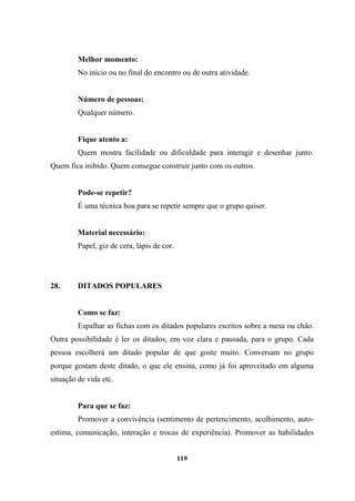 Melhor momento:
No início ou no final do encontro ou de outra atividade.
Número de pessoas:
Qualquer número.
Fique atento a:
Quem mostra facilidade ou dificuldade para interagir e desenhar junto.
Quem fica inibido. Quem consegue construir junto com os outros.
Pode-se repetir?
É uma técnica boa para se repetir sempre que o grupo quiser.
Material necessário:
Papel, giz de cera, lápis de cor.
28. DITADOS POPULARES
Como se faz:
Espalhar as fichas com os ditados populares escritos sobre a mesa ou chão.
Outra possibilidade é ler os ditados, em voz clara e pausada, para o grupo. Cada
pessoa escolherá um ditado popular de que goste muito. Conversam no grupo
porque gostam deste ditado, o que ele ensina, como já foi aproveitado em alguma
situação de vida etc.
Para que se faz:
Promover a convivência (sentimento de pertencimento, acolhimento, auto-
estima, comunicação, interação e trocas de experiência). Promover as habilidades
119
 