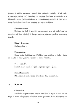 pessoais e sociais (expressão, comunicação, memória, raciocínio, criatividade,
coordenação motora etc.). Fortalecer os vínculos familiares, comunitários e a
identidade cultural. Facilitar a informação e a reflexão sobre questões de interesse do
grupo. Sensibilizar, dinamizar e organizar para outras atividades.
Melhor momento:
No início ou final do encontro ou preparando uma atividade. Pode ser
também a atividade principal do dia, em grupos grandes ou quando a conversa se
estende.
Número de pessoas:
Qualquer número.
Fique atento a:
Quem mostra facilidade ou dificuldade para escolher o ditado e fazer
associações com ele. Que situações de vida foram levantadas.
Pode-se repetir?
É uma técnica boa para se repetir sempre que o grupo quiser.
Material necessário
Ditados populares escritos em fichas de papel ou em uma lista.
29. DOMINÓ
Como se faz:
Em círculo, os participantes recebem uma folha de papel, dividida por um
traço ao meio. Não poderão conversar, apenas gesticular. Cada participante vai
120
 