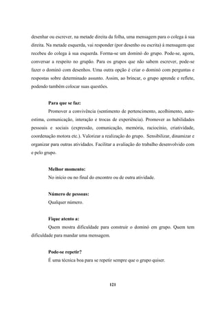 desenhar ou escrever, na metade direita da folha, uma mensagem para o colega à sua
direita. Na metade esquerda, vai responder (por desenho ou escrita) à mensagem que
recebeu do colega à sua esquerda. Forma-se um dominó do grupo. Pode-se, agora,
conversar a respeito no grupão. Para os grupos que não sabem escrever, pode-se
fazer o dominó com desenhos. Uma outra opção é criar o dominó com perguntas e
respostas sobre determinado assunto. Assim, ao brincar, o grupo aprende e reflete,
podendo também colocar suas questões.
Para que se faz:
Promover a convivência (sentimento de pertencimento, acolhimento, auto-
estima, comunicação, interação e trocas de experiência). Promover as habilidades
pessoais e sociais (expressão, comunicação, memória, raciocínio, criatividade,
coordenação motora etc.). Valorizar a realização do grupo. Sensibilizar, dinamizar e
organizar para outras atividades. Facilitar a avaliação do trabalho desenvolvido com
e pelo grupo.
Melhor momento:
No início ou no final do encontro ou de outra atividade.
Número de pessoas:
Qualquer número.
Fique atento a:
Quem mostra dificuldade para construir o dominó em grupo. Quem tem
dificuldade para mandar uma mensagem.
Pode-se repetir?
É uma técnica boa para se repetir sempre que o grupo quiser.
121
 