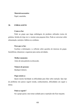 Material necessário:
Papel, canetinha.
30. EMBALAGENS
Como se faz:
Pedir ao grupo que traga embalagens de produtos utilizados (caixa de
gelatina, farinha de trigo etc.) e montar uma pequena feira. Pode-se conversar sobre
alimentação, nutrição e hábitos no cotidiano.
Para que se faz:
Facilitar a informação e a reflexão sobre questões de interesse do grupo.
Sensibilizar, dinamizar e organizar para outras atividades.
Melhor momento:
Antes de uma palestra ou discussão.
Número de pessoas:
Qualquer número.
Fique atento a:
Quem mostra facilidade ou dificuldade para falar sobre nutrição. Que tipo
de problema isto parece sugerir (renda, conhecimentos, dificuldades em seguir a
dieta).
Pode-se repetir?
Se o grupo quiser, mas tomar cuidado para a repetição não ficar maçante.
122
 