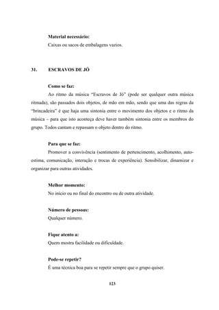 Material necessário:
Caixas ou sacos de embalagens vazios.
31. ESCRAVOS DE JÓ
Como se faz:
Ao ritmo da música “Escravos de Jó” (pode ser qualquer outra música
ritmada), são passados dois objetos, de mão em mão, sendo que uma das regras da
“brincadeira” é que haja uma sintonia entre o movimento dos objetos e o ritmo da
música – para que isto aconteça deve haver também sintonia entre os membros do
grupo. Todos cantam e repassam o objeto dentro do ritmo.
Para que se faz:
Promover a convivência (sentimento de pertencimento, acolhimento, auto-
estima, comunicação, interação e trocas de experiência). Sensibilizar, dinamizar e
organizar para outras atividades.
Melhor momento:
No início ou no final do encontro ou de outra atividade.
Número de pessoas:
Qualquer número.
Fique atento a:
Quem mostra facilidade ou dificuldade.
Pode-se repetir?
É uma técnica boa para se repetir sempre que o grupo quiser.
123
 