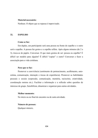 Material necessário:
Nenhum. O objeto que se repassa é improvisado.
32. ESPELHO
Como se faz:
Em duplas, um participante será uma pessoa na frente do espelho e o outro
será o espelho. A pessoa faz gestos e o espelho reflete. Após alguns minutos (de 2 a
3), troca-se de papéis. Conversar. O que mais gostou de ser: pessoa ou espelho? É
difícil ser modelo para alguém? É difícil “copiar” o outro? Conversar e fazer a
associação para a vida cotidiana.
Para que se faz:
Promover a convivência (sentimento de pertencimento, acolhimento, auto-
estima, comunicação, interação e trocas de experiência). Promover as habilidades
pessoais e sociais (expressão, comunicação, memória, raciocínio, criatividade,
coordenação motora etc.). Facilitar a informação e a reflexão sobre questões de
interesse do grupo. Sensibilizar, dinamizar e organizar para outras atividades.
Melhor momento:
No início ou no final do encontro ou de outra atividade.
Número de pessoas:
Qualquer número.
124
 
