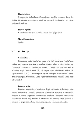 Fique atento a:
Quem mostra facilidade ou dificuldade para trabalhar em grupo. Quem fica
ansioso por servir de modelo ou por seguir um modelo. O que isto tem a ver com o
cotidiano de cada um.
Pode-se repetir?
É uma técnica boa para se repetir sempre que o grupo quiser.
Material necessário:
Nenhum.
33. ESTÁTUA (1)
Como se faz:
Uma pessoa será a “argila” e a outra, o “artista” que cria na “argila” uma
estátua que expressa algo que o escultor percebe sobre a outra pessoa: sua
“mensagem”. Para tal, o “escultor” vai colocar a “argila” em uma dada posição
(levanta o braço, cruza as pernas etc.) e a “argila” ficará imóvel nesta posição por
alguns minutos (1 a 2). O escultor pode dar um nome para a sua estátua. Depois,
troca-se de papéis. Conversam. Como é procurar influenciar o outro? Como é ser
influenciado?
Para que se faz:
Promover a convivência (sentimento de pertencimento, acolhimento, auto-
estima, comunicação, interação e trocas de experiência). Promover as habilidades
pessoais e sociais (expressão, comunicação, memória, raciocínio, criatividade,
coordenação motora etc.). Facilitar a informação e a reflexão sobre questões de
interesse do grupo. Sensibilizar, dinamizar e organizar para outras atividades.
125
 