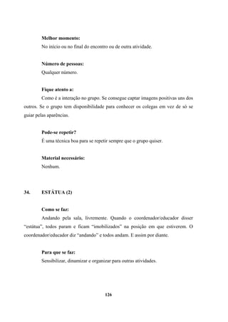 Melhor momento:
No início ou no final do encontro ou de outra atividade.
Número de pessoas:
Qualquer número.
Fique atento a:
Como é a interação no grupo. Se consegue captar imagens positivas uns dos
outros. Se o grupo tem disponibilidade para conhecer os colegas em vez de só se
guiar pelas aparências.
Pode-se repetir?
É uma técnica boa para se repetir sempre que o grupo quiser.
Material necessário:
Nenhum.
34. ESTÁTUA (2)
Como se faz:
Andando pela sala, livremente. Quando o coordenador/educador disser
“estátua”, todos param e ficam “imobilizados” na posição em que estiverem. O
coordenador/educador diz “andando” e todos andam. E assim por diante.
Para que se faz:
Sensibilizar, dinamizar e organizar para outras atividades.
126
 