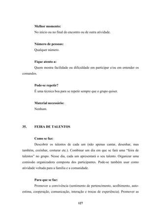 Melhor momento:
No início ou no final do encontro ou de outra atividade.
Número de pessoas:
Qualquer número.
Fique atento a:
Quem mostra facilidade ou dificuldade em participar e/ou em entender os
comandos.
Pode-se repetir?
É uma técnica boa para se repetir sempre que o grupo quiser.
Material necessário:
Nenhum.
35. FEIRA DE TALENTOS
Como se faz:
Descobrir os talentos de cada um (não apenas cantar, desenhar, mas
também, cozinhar, costurar etc.). Combinar um dia em que se fará uma “feira de
talentos” no grupo. Nesse dia, cada um apresentará o seu talento. Organizar uma
comissão organizadora composta dos participantes. Pode-se também usar como
atividade voltada para a família e a comunidade.
Para que se faz:
Promover a convivência (sentimento de pertencimento, acolhimento, auto-
estima, cooperação, comunicação, interação e trocas de experiência). Promover as
127
 
