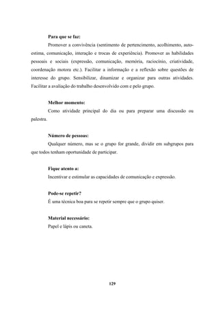 Para que se faz:
Promover a convivência (sentimento de pertencimento, acolhimento, auto-
estima, comunicação, interação e trocas de experiência). Promover as habilidades
pessoais e sociais (expressão, comunicação, memória, raciocínio, criatividade,
coordenação motora etc.). Facilitar a informação e a reflexão sobre questões de
interesse do grupo. Sensibilizar, dinamizar e organizar para outras atividades.
Facilitar a avaliação do trabalho desenvolvido com e pelo grupo.
Melhor momento:
Como atividade principal do dia ou para preparar uma discussão ou
palestra.
Número de pessoas:
Qualquer número, mas se o grupo for grande, dividir em subgrupos para
que todos tenham oportunidade de participar.
Fique atento a:
Incentivar e estimular as capacidades de comunicação e expressão.
Pode-se repetir?
É uma técnica boa para se repetir sempre que o grupo quiser.
Material necessário:
Papel e lápis ou caneta.
129
 