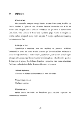 37. IMAGENS
Como se faz:
O coordenador leva gravuras pertinentes ao tema do encontro. No chão, em
círculo, distribui as “gravuras” que vão sendo passadas de mão em mão. Cada um
escolhe uma imagem com a qual se identificou ou que mais o impressionou.
Conversam. Uma variação é deixar que o próprio grupo recorte as imagens de
revistas velhas, colocando-as no centro da roda. A seguir, escolhem as imagens e
conversam sobre elas.
Para que se faz:
Sensibilizar e mobilizar para uma atividade ou conversa. Mobilizar
sentimentos e idéias em torno de uma questão que se quer abordar. Promover a
convivência (sentimento de pertencimento, acolhimento, auto-estima, comunicação,
interação e trocas de experiência). Facilitar a informação e a reflexão sobre questões
de interesse do grupo. Sensibilizar, dinamizar e organizar para outras atividades.
Facilitar a avaliação do trabalho desenvolvido com e pelo grupo.
Melhor momento:
No início ou no final do encontro ou de outra atividade.
Número de pessoas:
Qualquer número.
Fique atento a:
Quem mostra facilidade ou dificuldade para escolher, expressar um
sentimento ou uma idéia.
130
 