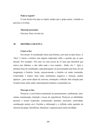 Pode-se repetir?
É uma técnica boa para se repetir sempre que o grupo quiser, variando as
gravuras e os temas.
Material necessário:
Gravuras, fotos, revistas etc.
38. HISTÓRIA COLETIVA
Como se faz:
Em círculo. O coordenador inicia uma história, com uma ou duas frases. A
“dica” é iniciar a história com alguma implicação sobre a questão que se quer
discutir. Por exemplo: “Era uma vez uma jovem de 23 anos que descobriu que
estava com diabetes, e não sabia nada a esse respeito... Então, ela...”. Após a
primeira frase do coordenador, cada participante vai acrescentando uma frase, de sua
imaginação, à história. Assim, sucessivamente, a história vai sendo construída.
Criatividade e humor, bem como sentimentos negativos e tristezas, podem
aparecer... para serem objeto de conversa, orientação e reflexão. Boa situação para
levantar temas sobre saúde, relacionamento familiar e comunitário etc.
Para que se faz:
Promover a convivência (sentimento de pertencimento, acolhimento, auto-
estima, comunicação, interação e trocas de experiência). Promover as habilidades
pessoais e sociais (expressão, comunicação, memória, raciocínio, criatividade,
coordenação motora etc.). Facilitar a informação e a reflexão sobre questões de
interesse do grupo. Sensibilizar, dinamizar e organizar para outras atividades.
131
 