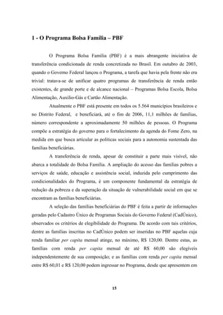 1 - O Programa Bolsa Família – PBF
O Programa Bolsa Família (PBF) é a mais abrangente iniciativa de
transferência condicionada de renda concretizada no Brasil. Em outubro de 2003,
quando o Governo Federal lançou o Programa, a tarefa que havia pela frente não era
trivial: tratava-se de unificar quatro programas de transferência de renda então
existentes, de grande porte e de alcance nacional – Programas Bolsa Escola, Bolsa
Alimentação, Auxílio-Gás e Cartão Alimentação.
Atualmente o PBF está presente em todos os 5.564 municípios brasileiros e
no Distrito Federal, e beneficiará, até o fim de 2006, 11,1 milhões de famílias,
número correspondente a aproximadamente 50 milhões de pessoas. O Programa
compõe a estratégia do governo para o fortalecimento da agenda do Fome Zero, na
medida em que busca articular as políticas sociais para a autonomia sustentada das
famílias beneficiárias.
A transferência de renda, apesar de constituir a parte mais visível, não
abarca a totalidade do Bolsa Família. A ampliação do acesso das famílias pobres a
serviços de saúde, educação e assistência social, induzida pelo cumprimento das
condicionalidades do Programa, é um componente fundamental da estratégia de
redução da pobreza e da superação da situação de vulnerabilidade social em que se
encontram as famílias beneficiárias.
A seleção das famílias beneficiárias do PBF é feita a partir de informações
geradas pelo Cadastro Único de Programas Sociais do Governo Federal (CadÚnico),
observados os critérios de elegibilidade do Programa. De acordo com tais critérios,
dentre as famílias inscritas no CadÚnico podem ser inseridas no PBF aquelas cuja
renda familiar per capita mensal atinge, no máximo, R$ 120,00. Dentre estas, as
famílias com renda per capita mensal de até R$ 60,00 são elegíveis
independentemente de sua composição; e as famílias com renda per capita mensal
entre R$ 60,01 e R$ 120,00 podem ingressar no Programa, desde que apresentem em
15
 