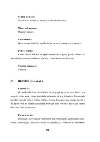 Melhor momento:
No início ou no final do encontro ou de outra atividade.
Número de pessoas:
Qualquer número.
Fique atento a:
Quem mostra facilidade ou dificuldade para se expressar e se comunicar.
Pode-se repetir?
É uma técnica boa para se repetir sempre que o grupo quiser, variando as
frases iniciais para que também as histórias criadas possam ser diferentes.
Material necessário:
Nenhum.
39. HISTÓRIA INACABADA
Como se faz
O coordenador leva uma história para o grupo (pode ser uma fábula, um
pequeno conto, uma crônica inventada justamente para se introduzir determinada
questão), mas não conta o final da história. Em vez disso, pede que o grupo discuta e
lhe dê um final. Se tiverem dificuldade de chegar a um consenso, deixar que surjam
diferentes finais e conversar.
Para que se faz:
Promover a convivência (sentimento de pertencimento, acolhimento, auto-
estima, comunicação, interação e trocas de experiência). Promover as habilidades
132
 