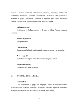 pessoais e sociais (expressão, comunicação, memória, raciocínio, criatividade,
coordenação motora etc.). Facilitar a informação e a reflexão sobre questões de
interesse do grupo. Sensibilizar, dinamizar e organizar para outras atividades.
Facilitar a avaliação do trabalho desenvolvido com e pelo grupo.
Melhor momento:
No início ou no final do encontro ou de outra atividade. Preparar para uma
conversa.
Número de pessoas:
Qualquer número.
Fique atento a:
Quem mostra facilidade ou dificuldade para se expressar e se comunicar.
Pode-se repetir?
É uma técnica boa para se repetir sempre que o grupo quiser.
Material necessário:
Uma fábula ou conto ou crônica.
40. INTERAÇÃO COM MÍMICA
Como se faz:
Cada componente do grupo (ou subgrupos) recebe do coordenador uma
tarefa que deverá expressar em mímica, no círculo. Exemplo: diga qual o resultado
do jogo de futebol de ontem ou explique como foi o seu domingo.
133
 
