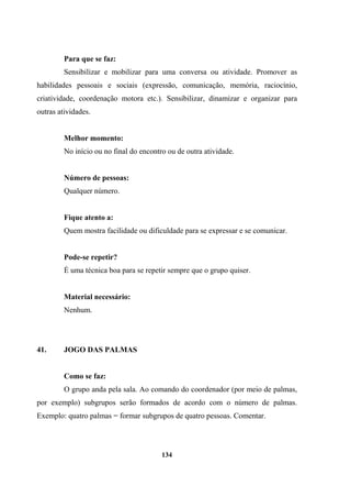 Para que se faz:
Sensibilizar e mobilizar para uma conversa ou atividade. Promover as
habilidades pessoais e sociais (expressão, comunicação, memória, raciocínio,
criatividade, coordenação motora etc.). Sensibilizar, dinamizar e organizar para
outras atividades.
Melhor momento:
No início ou no final do encontro ou de outra atividade.
Número de pessoas:
Qualquer número.
Fique atento a:
Quem mostra facilidade ou dificuldade para se expressar e se comunicar.
Pode-se repetir?
É uma técnica boa para se repetir sempre que o grupo quiser.
Material necessário:
Nenhum.
41. JOGO DAS PALMAS
Como se faz:
O grupo anda pela sala. Ao comando do coordenador (por meio de palmas,
por exemplo) subgrupos serão formados de acordo com o número de palmas.
Exemplo: quatro palmas = formar subgrupos de quatro pessoas. Comentar.
134
 