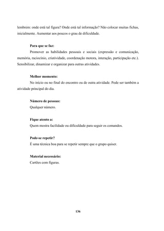lembrem: onde está tal figura? Onde está tal informação? Não colocar muitas fichas,
inicialmente. Aumentar aos poucos o grau de dificuldade.
Para que se faz:
Promover as habilidades pessoais e sociais (expressão e comunicação,
memória, raciocínio, criatividade, coordenação motora, interação, participação etc.).
Sensibilizar, dinamizar e organizar para outras atividades.
Melhor momento:
No início ou no final do encontro ou de outra atividade. Pode ser também a
atividade principal do dia.
Número de pessoas:
Qualquer número.
Fique atento a:
Quem mostra facilidade ou dificuldade para seguir os comandos.
Pode-se repetir?
É uma técnica boa para se repetir sempre que o grupo quiser.
Material necessário:
Cartões com figuras.
136
 