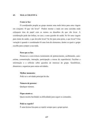 43. MALA COLETIVA
Como se faz:
O coordenador propõe ao grupo montar uma mala única para uma viagem
em conjunto. O que vão levar? Podem montar a mala em uma caixinha onde
coloquem tiras de papel com os nomes ou desenhos do que vão levar. A
coordenação pode dar ênfase, no caso, a uma questão de saúde. Se for uma viagem
para tratar da saúde, o que deverão levar? Se for para uma praia, o que levar? Uma
variação é quando o coordenador lê uma lista de elementos, dentre os quais o grupo
escolhe para compor a sua mala.
Para que se faz:
Promover a convivência (sentimento de pertencimento, acolhimento, auto-
estima, comunicação, interação, participação e trocas de experiência). Facilitar a
informação e a reflexão sobre questões de interesse do grupo. Sensibilizar,
dinamizar e organizar para outras atividades.
Melhor momento:
Pode ser a atividade principal do dia.
Número de pessoas:
Qualquer número.
Fique atento a:
Quem mostra facilidade ou dificuldade para seguir os comandos.
Pode-se repetir?
É uma técnica boa para se repetir sempre que o grupo quiser.
137
 