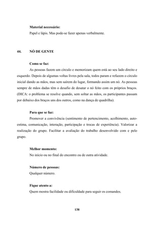Material necessário:
Papel e lápis. Mas pode-se fazer apenas verbalmente.
44. NÓ DE GENTE
Como se faz:
As pessoas fazem um círculo e memorizam quem está ao seu lado direito e
esquerdo. Depois de algumas voltas livres pela sala, todos param e refazem o círculo
inicial dando as mãos, mas sem saírem do lugar, formando assim um nó. As pessoas
sempre de mãos dadas têm o desafio de desatar o nó feito com os próprios braços.
(DICA: o problema se resolve quando, sem soltar as mãos, os participantes passam
por debaixo dos braços uns dos outros, como na dança de quadrilha).
Para que se faz:
Promover a convivência (sentimento de pertencimento, acolhimento, auto-
estima, comunicação, interação, participação e trocas de experiência). Valorizar a
realização do grupo. Facilitar a avaliação do trabalho desenvolvido com e pelo
grupo.
Melhor momento:
No início ou no final do encontro ou de outra atividade.
Número de pessoas:
Qualquer número.
Fique atento a:
Quem mostra facilidade ou dificuldade para seguir os comandos.
138
 