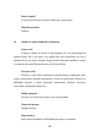 Pode-se repetir?
É uma técnica boa para se repetir sempre que o grupo quiser.
Material necessário:
Nenhum.
45. NOME E CARACTERÍSTICA PESSOAL
Como se faz:
O grupo se dispõe em círculo e cada integrante faz a sua apresentação da
seguinte forma: fala o seu nome e em seguida fala uma característica sua com a
primeira letra de seu nome. Exemplo: Raquel risonha. Bom para trabalhar os nomes
e as palavras das características pessoais, em diversas formas.
Para que se faz:
Promover a convivência (sentimento de pertencimento, acolhimento, auto-
estima, comunicação, interação, participação e trocas de experiência). Promover as
habilidades pessoais e sociais (expressão, comunicação, memória, raciocínio,
criatividade, coordenação motora etc.).
Melhor momento:
No início ou no final do encontro ou de outra atividade.
Número de pessoas:
Qualquer número.
Fique atento a:
Quem mostra facilidade ou dificuldade para seguir os comandos.
139
 