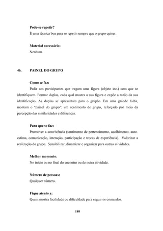 Pode-se repetir?
É uma técnica boa para se repetir sempre que o grupo quiser.
Material necessário:
Nenhum.
46. PAINEL DO GRUPO
Como se faz:
Pedir aos participantes que tragam uma figura (objeto etc.) com que se
identifiquem. Formar duplas, cada qual mostra a sua figura e expõe a razão da sua
identificação. As duplas se apresentam para o grupão. Em uma grande folha,
montam o "painel do grupo": um sentimento de grupo‚ reforçado por meio da
percepção das similaridades e diferenças.
Para que se faz:
Promover a convivência (sentimento de pertencimento, acolhimento, auto-
estima, comunicação, interação, participação e trocas de experiência). Valorizar a
realização do grupo. Sensibilizar, dinamizar e organizar para outras atividades.
Melhor momento:
No início ou no final do encontro ou de outra atividade.
Número de pessoas:
Qualquer número.
Fique atento a:
Quem mostra facilidade ou dificuldade para seguir os comandos.
140
 