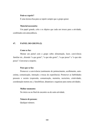 Pode-se repetir?
É uma técnica boa para se repetir sempre que o grupo quiser.
Material necessário:
Um papel grande, cola e os objetos que cada um trouxe para a atividade,
combinada com antecedência.
47. PAINEL DO GRUPO (2)
Como se faz:
Montar um painel com o grupo sobre alimentação, lazer, convivência
familiar etc., dizendo “o que gosto”, “o que não gosto”, “o que posso” e “o que não
posso”. Conversar a respeito.
Para que se faz:
Promover a convivência (sentimento de pertencimento, acolhimento, auto-
estima, comunicação, interação e trocas de experiência). Promover as habilidades
pessoais e sociais (expressão, comunicação, memória, raciocínio, criatividade,
coordenação motora etc.). Sensibilizar, dinamizar e organizar para outras atividades.
Melhor momento:
No início ou no final do encontro ou de outra atividade.
Número de pessoas:
Qualquer número.
141
 