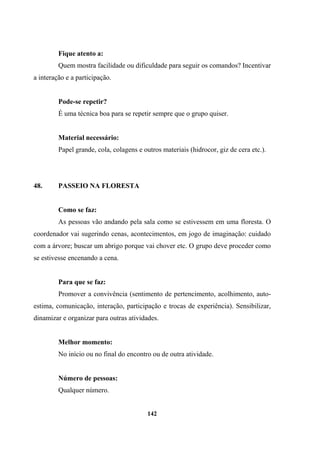 Fique atento a:
Quem mostra facilidade ou dificuldade para seguir os comandos? Incentivar
a interação e a participação.
Pode-se repetir?
É uma técnica boa para se repetir sempre que o grupo quiser.
Material necessário:
Papel grande, cola, colagens e outros materiais (hidrocor, giz de cera etc.).
48. PASSEIO NA FLORESTA
Como se faz:
As pessoas vão andando pela sala como se estivessem em uma floresta. O
coordenador vai sugerindo cenas, acontecimentos, em jogo de imaginação: cuidado
com a árvore; buscar um abrigo porque vai chover etc. O grupo deve proceder como
se estivesse encenando a cena.
Para que se faz:
Promover a convivência (sentimento de pertencimento, acolhimento, auto-
estima, comunicação, interação, participação e trocas de experiência). Sensibilizar,
dinamizar e organizar para outras atividades.
Melhor momento:
No início ou no final do encontro ou de outra atividade.
Número de pessoas:
Qualquer número.
142
 