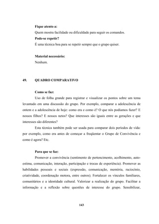 Fique atento a:
Quem mostra facilidade ou dificuldade para seguir os comandos.
Pode-se repetir?
É uma técnica boa para se repetir sempre que o grupo quiser.
Material necessário:
Nenhum.
49. QUADRO COMPARATIVO
Como se faz:
Uso de folha grande para registrar e visualizar os pontos sobre um tema
levantado em uma discussão do grupo. Por exemplo, comparar a adolescência de
ontem e a adolescência de hoje: como era e como é? O que nós podíamos fazer? E
nossos filhos? E nossos netos? Que interesses são iguais entre as gerações e que
interesses são diferentes?
Esta técnica também pode ser usada para comparar dois períodos de vida:
por exemplo, como era antes de começar a freqüentar o Grupo de Convivência e
como é agora? Etc.
Para que se faz:
Promover a convivência (sentimento de pertencimento, acolhimento, auto-
estima, comunicação, interação, participação e trocas de experiência). Promover as
habilidades pessoais e sociais (expressão, comunicação, memória, raciocínio,
criatividade, coordenação motora, entre outros). Fortalecer os vínculos familiares,
comunitários e a identidade cultural. Valorizar a realização do grupo. Facilitar a
informação e a reflexão sobre questões de interesse do grupo. Sensibilizar,
143
 