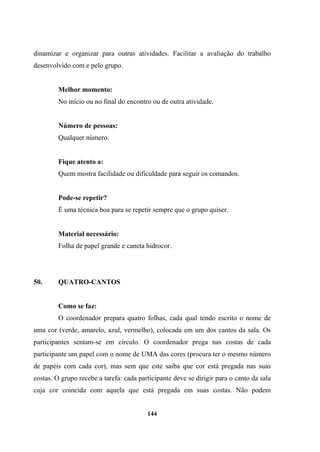 dinamizar e organizar para outras atividades. Facilitar a avaliação do trabalho
desenvolvido com e pelo grupo.
Melhor momento:
No início ou no final do encontro ou de outra atividade.
Número de pessoas:
Qualquer número.
Fique atento a:
Quem mostra facilidade ou dificuldade para seguir os comandos.
Pode-se repetir?
É uma técnica boa para se repetir sempre que o grupo quiser.
Material necessário:
Folha de papel grande e caneta hidrocor.
50. QUATRO-CANTOS
Como se faz:
O coordenador prepara quatro folhas, cada qual tendo escrito o nome de
uma cor (verde, amarelo, azul, vermelho), colocada em um dos cantos da sala. Os
participantes sentam-se em círculo. O coordenador prega nas costas de cada
participante um papel com o nome de UMA das cores (procura ter o mesmo número
de papéis com cada cor), mas sem que este saiba que cor está pregada nas suas
costas. O grupo recebe a tarefa: cada participante deve se dirigir para o canto da sala
cuja cor coincida com aquela que está pregada em suas costas. Não podem
144
 