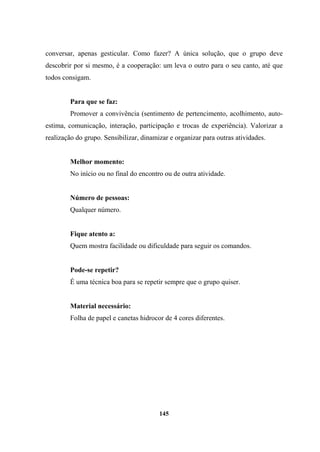 conversar, apenas gesticular. Como fazer? A única solução, que o grupo deve
descobrir por si mesmo, é a cooperação: um leva o outro para o seu canto, até que
todos consigam.
Para que se faz:
Promover a convivência (sentimento de pertencimento, acolhimento, auto-
estima, comunicação, interação, participação e trocas de experiência). Valorizar a
realização do grupo. Sensibilizar, dinamizar e organizar para outras atividades.
Melhor momento:
No início ou no final do encontro ou de outra atividade.
Número de pessoas:
Qualquer número.
Fique atento a:
Quem mostra facilidade ou dificuldade para seguir os comandos.
Pode-se repetir?
É uma técnica boa para se repetir sempre que o grupo quiser.
Material necessário:
Folha de papel e canetas hidrocor de 4 cores diferentes.
145
 