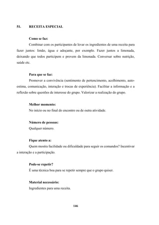 51. RECEITA ESPECIAL
Como se faz:
Combinar com os participantes de levar os ingredientes de uma receita para
fazer juntos: limão, água e adoçante, por exemplo. Fazer juntos a limonada,
deixando que todos participem e provem da limonada. Conversar sobre nutrição,
saúde etc.
Para que se faz:
Promover a convivência (sentimento de pertencimento, acolhimento, auto-
estima, comunicação, interação e trocas de experiência). Facilitar a informação e a
reflexão sobre questões de interesse do grupo. Valorizar a realização do grupo.
Melhor momento:
No início ou no final do encontro ou de outra atividade.
Número de pessoas:
Qualquer número.
Fique atento a:
Quem mostra facilidade ou dificuldade para seguir os comandos? Incentivar
a interação e a participação.
Pode-se repetir?
É uma técnica boa para se repetir sempre que o grupo quiser.
Material necessário:
Ingredientes para uma receita.
146
 